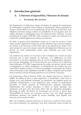 I.    Introduction générale
      A. L'Internet d'aujourd'hui, l'Internet de demain
             1.    Un réseau, des services

De l'imprimerie à la télévision, chaque révolution du support de transmission
de l'information a amélioré notre capacité à communiquer. D'une multitude de
réseaux, chacun dédié à un service particulier tel que la radio, la télévision ou le
téléphone, Internet émerge comme une plateforme de convergence pour les
médias classiques et d'émergence pour les médias du futur. Internet, ou plus
précisément le couplet TCP/IP, rends transparent auprès des utilisateurs la
complexité et l'hétérogénéité des réseaux sous-jacents.
En effet, la gestion d'une plateforme unique et la vente de services à forte
valeur ajoutée augmente la marge des acteurs d'Internet que sont les créateurs
de contenu et de nouveaux services d'un côté et les opérateurs de l'autre. C'est
cette perspective qui est le moteur actuel du développement d'Internet qui est
devenu un outil indispensable autant pour l'individu que pour toute
organisation.
Les créateurs de contenu et de services sont à l'origine des services les plus
innovants par le biais desquels ils cherchant à se différencier de leurs
concurrents et à la fois engranger plus de revenu. L’augmentation incessante
des services multimédias via le réseau Internet, avec l’arrivée de la télévision
haute définition (TV HD), l’augmentation des tailles des photos (record actuel
45 Gigapixels) et vidéos numériques, la multiplication du nombre des jeux
vidéos haute qualité en ligne et le besoin de partager et d’échanger des fichiers
entre internautes le plus rapidement possible et depuis n’importe quel terminal
dans le monde, le besoin de bande passante est en constante croissance.
Les fournisseurs d'accès Internet (FAI) sont chargés d'assouvir ce besoin et
d'offrir des débits de plus en plus importants et symétriques. Pour tenir le
rythme avec cette demande croissante, les opérateurs ont employé toutes les
méthodes d'optimisation à leur disposition pour extraire la performance
maximale en bande passante de l'infrastructure existante. Cependant,
l'optimisation des réseaux classiques à atteint sa limite physique. Les
opérateurs sont pris entre deux feux. D'un côté, les utilisateurs demandent
davantage de débit. De l'autre, les fournisseurs de services se disent dans
l'impossibilité de fournir de nouveaux services sans une bande passante
permettant d'assurer une qualité de service minimale, sans laquelle tout
nouveau service serait un échec.
Sans une évolution constante, Internet ne serait pas ce qu'il est. Pour assurer
leur survie financière, les opérateurs sont donc contraints à faire évoluer les


                                         3
 