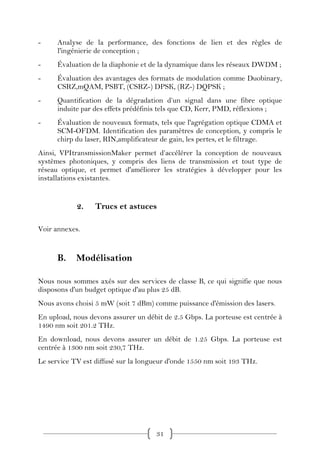 -     Analyse de la performance, des fonctions de lien et des règles de
      l'ingénierie de conception ;
-     Évaluation de la diaphonie et de la dynamique dans les réseaux DWDM ;
-     Évaluation des avantages des formats de modulation comme Duobinary,
      CSRZ,mQAM, PSBT, (CSRZ-) DPSK, (RZ-) DQPSK ;
-     Quantification de la dégradation d’un signal dans une fibre optique
      induite par des effets prédéfinis tels que CD, Kerr, PMD, réflexions ;
-     Évaluation de nouveaux formats, tels que l'agrégation optique CDMA et
      SCM-OFDM. Identification des paramètres de conception, y compris le
      chirp du laser, RIN,amplificateur de gain, les pertes, et le filtrage.
Ainsi, VPItransmissionMaker permet d’accélérer la conception de nouveaux
systèmes photoniques, y compris des liens de transmission et tout type de
réseau optique, et permet d'améliorer les stratégies à développer pour les
installations existantes.


            2.    Trucs et astuces

Voir annexes.


      B.    Modélisation

Nous nous sommes axés sur des services de classe B, ce qui signifie que nous
disposons d'un budget optique d'au plus 25 dB.
Nous avons choisi 5 mW (soit 7 dBm) comme puissance d'émission des lasers.
En upload, nous devons assurer un débit de 2.5 Gbps. La porteuse est centrée à
1490 nm soit 201.2 THz.
En download, nous devons assurer un débit de 1.25 Gbps. La porteuse est
centrée à 1300 nm soit 230,7 THz.
Le service TV est diffusé sur la longueur d'onde 1550 nm soit 193 THz.




                                     31
 
