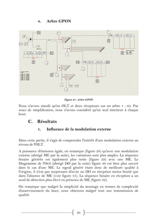 4.    Arbre GPON




                              Figure 27 : Arbre GPON

Nous n'avons simulé qu'un OLT et deux récepteurs sur un arbre 1 : 64. Par
souci de simplification, nous n'avons considéré qu'un seul émetteur à chaque
bout.

      C.    Résultats
            1.    Influence de la modulation externe

Dans cette partie, il s'agit de comprendre l'intérêt d'une modulation externe au
niveau de l'OLT.
A puissance d'émission égale, on remarque (figure 28) qu'avec une modulation
externe (abrégé ME par la suite), les variations sont plus amples. La séquence
binaire générée est également plus nette (figure 29) avec une ME. Le
Diagramme de l'Oeil (abrégé DO par la suite) figure 30 est bien plus ouvert
dans le cas d'une ME. Le signal généré étant donc de meilleure qualité à
l'origine, il n'est pas surprenant d'avoir un DO en réception moins bruité que
dans l'absence de ME (voir figure 31). La séquence binaire en réception a un
seuil de détection plus élevé en présence de ME (figure 32).
On remarque que malgré la simplicité du montage en termes de complexité
d'asservissement du laser, nous obtenons malgré tout une transmission de
qualité.



                                       36
 