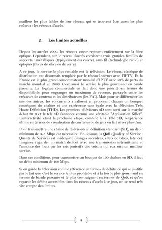 maillons les plus faibles de leur réseau, qui se trouvent être aussi les plus
coûteux : les réseaux d'accès.


             2.    Les limites actuelles

Depuis les années 2000, les réseaux coeur reposent entièrement sur la fibre
optique. Cependant, sur le réseau d'accès coexistent trois grandes familles de
supports : métalliques (typiquement du cuivre), sans fil (technologie radio) et
optiques (fibres de silice ou de verre).
A ce jour, le service le plus rentable est la télévision. Le réseau classique de
distribution est désormais remplacé par le réseau Internet avec l'IPTV. Et la
France est le plus grand consommateur mondial d'IPTV avec 40% de parts du
marché mondial en 2009. C'est aussi le service le plus gourmand en bande
passante. La logique commerciale en fait donc une priorité en termes de
disponibilités pour engranger un maximum de revenus, partagés entre les
créateurs de contenu et les distributeurs (les FAI). Mais pour se différencier les
uns des autres, les concurrents rivalisent en proposant chacun un bouquet
conséquent de chaînes et une expérience sans égale avec la télévision Très
Haute Définition (THD). Les premiers téléviseurs 3D sont sorti sur le marché
début 2010 et la télé 3D s'annonce comme une véritable "Application Killer".
L'interactivité étant la prochaine étape, combiné à la Télé 3D, l'expérience
ultime en termes de visualisation de contenus ou de jeux en fait rêver plus d'un.
Pour transmettre une chaîne de télévision en définition standard (SD), un débit
minimum de 4-5 Mbps est nécessaire. En dessous, la QoS (Quality of Service :
Qualité de Service) est inadéquate (images saccadées, effets de blocs, latence).
Imaginez regarder un match de foot avec une transmission intermittente et
l'annonce des buts par les cris jouissifs des voisins qui eux ont un meilleur
service.
Dans ces conditions, pour transmettre un bouquet de 100 chaînes en SD, il faut
un débit minimum de 400 Mbps.
Si on garde la télévision comme référence en termes de débits, ce qui se justifie
par le fait que c'est le service le plus profitable et à la fois le plus gourmand en
termes de bande passante et le plus contraignant en termes de QoS, et qu'on
regarde les débits accessibles dans les réseaux d'accès à ce jour, on se rend très
vite compte des limites.




                                         4
 