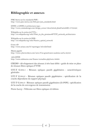 Bibliographie et annexes

PMC Sierra sur les standards PON :
http://www.pmc-sierra.com/ftth-pon/pon_standards.html

EPON vs GPON et architectures type :
http://www.commsdesign.com/design_corner/showArticle.jhtml?articleID=57703493

Wikipédia sur la notion de FTTx :
http://en.wikipedia.org/wiki/Fiber_to_the_premises#FTTP_network_architectures

Wikipédia sur la notion de PON :
http://en.wikipedia.org/wiki/Passive_optical_network

Conso 3D
http://www.ariase.com/fr/reportages/3d-relief.html

Mamie gigabit
http://www.cyberworkers.com/news/Une-grand-mere-suedoise-surf-a-40,043

10G-GPON
http://www.edubourse.com/finance/actualites.php?actu=60668

CREDO - développement des réseaux à très haut débit - guide de mise en place
de réseaux fibres optiques FTTH
UIT-T G.984.1 - Réseaux optiques passifs gigabitaires : caractéristiques
générales
UIT-T G.984.2 - Réseaux optiques passifs gigabitaires : spécification de la
couche dépendante du support physique
UIT-T G.984.3 - Réseaux optiques passifs gigabitaires (G-PON) : spécification
de la couche de convergence de transmission
Pierre Lecoy - Télécoms sur fibres optiques 3é édition




                                          47
 
