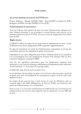 Fiche acteurs


Au niveau national, les acteurs du FTTH sont :
France Télécom - Orange (GPON), SFR - Neuf (GPON et parfois du P2P),
Bouygues (GPON), Covage (GPON) et Free (P2P)
Positionnement la concurrence :
Tous les FAI sus cités partent de zéro car toute l’infrastructure optique est à
faire. Chaque entreprise à ses avantages et inconvénients, mais aucune n’a la
moindre expérience dans le FTTH : ils sont en train de réapprendre leur métier
pour la fibre.
Règles du jeu :
L’ARCEP à défini les règles du jeu concernant le déploiement en zone 1 (zone
d’habitation très dense, typiquement IDF et grandes agglomérations).
Il s’agit de mutualiser une partie de l’infrastructure, notamment au niveau des
immeubles, ainsi que de mutualiser le génie civil existant.
Cependant, il n’y a plus obligation pour France Télécom d’ouvrir ses chambres
à la co-localisation avec des équipements d’autres FAI. Chaque FAI est donc
contraint à déployer ses propres NRO.
Ceci dit, les superficies nécessaires pour les équipements optiques sont
dérisoires (3-5m² peuvent héberger suffisamment d’équipements pour alimenter
70 000 habitants => la location d’un garage suffit).
La difficulté, reste d’avoir accès au génie civil.
Si un opérateur devait refaire du génie civil, 80% des coûts des prises serait dû
au génie civil, 20% à l’installation. En mutualisant le génie civil, les coûts sont
abaissés de 80%.
Les règles du jeu pour la zone 2 sont encore en cours de définition, mais on
assistera déjà à des DSP (Délégations de Service Public) qui financent une
partie de l’infrastructure, avec un opérateur.
Pour la zone 3, ce sont très certainement les Collectivités qui vont financer les
infrastructures, les services étant apportés par les opérateurs via une DSP par
la suite.




                                          48
 