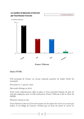France Télécom


Choix FTTH :


FAI principal de France au niveau national, position de leader hérité du
monopole.
Privatisée le 1er janvier 1998.
Deviendra Orange en 2012
Forte d’une infrastructure déjà en place et d’un potentiel humain de près de
200 000 employés, dont 45 000 techniciens, France Télécom à fait le choix du
GPON.
Plusieurs raisons à cela :
Tout d’abord, le Service Universel repose sur les paires de cuivre et en tant que
leader, il est obligé de l’assurer. N’étant pas en droit de retirer le cuivre en



                                        49
 