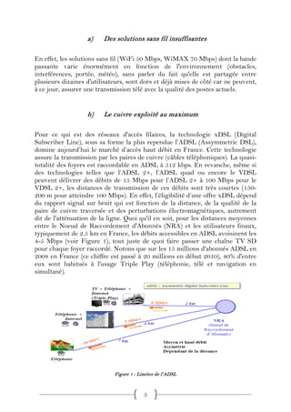 a)    Des solutions sans fil insuffisantes

En effet, les solutions sans fil (WiFi 50 Mbps, WiMAX 70 Mbps) dont la bande
passante varie énormément en fonction de l'environnement (obstacles,
interférences, portée, météo), sans parler du fait qu'elle est partagée entre
plusieurs dizaines d'utilisateurs, sont dors et déjà mises de côté car ne peuvent,
à ce jour, assurer une transmission télé avec la qualité des postes actuels.


                   b)    Le cuivre exploité au maximum

Pour ce qui est des réseaux d'accès filaires, la technologie xDSL (Digital
Subscriber Line), sous sa forme la plus rependue l’ADSL (Assymmetric DSL),
domine aujourd’hui le marché d’accès haut débit en France. Cette technologie
assure la transmission par les paires de cuivre (câbles téléphoniques). La quasi-
totalité des foyers est raccordable en ADSL à 512 kbps. En revanche, même si
des technologies telles que l’ADSL 2+, l’ADSL quad ou encore le VDSL
peuvent délivrer des débits de 15 Mbps pour l’ADSL 2+ à 100 Mbps pour le
VDSL 2+, les distances de transmission de ces débits sont très courtes (150-
200 m pour atteindre 100 Mbps). En effet, l’éligibilité d’une offre xDSL dépend
du rapport signal sur bruit qui est fonction de la distance, de la qualité de la
paire de cuivre traversée et des perturbations électromagnétiques, autrement
dit de l'atténuation de la ligne. Quoi qu'il en soit, pour les distances moyennes
entre le Noeud de Raccordement d'Abonnés (NRA) et les utilisateurs finaux,
typiquement de 2.5 km en France, les débits accessibles en ADSL avoisinent les
4-5 Mbps (voir Figure 1), tout juste de quoi faire passer une chaîne TV SD
pour chaque foyer raccordé. Notons que sur les 15 millions d'abonnés ADSL en
2008 en France (ce chiffre est passé à 20 millions en début 2010), 40% d'entre
eux sont habitués à l'usage Triple Play (téléphonie, télé et navigation en
simultané).




                             Figure 1 : Limites de l'ADSL



                                          5
 