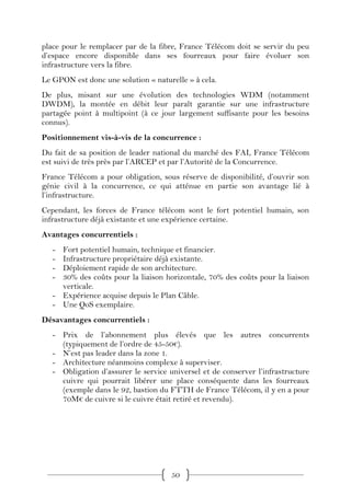 place pour le remplacer par de la fibre, France Télécom doit se servir du peu
d’espace encore disponible dans ses fourreaux pour faire évoluer son
infrastructure vers la fibre.
Le GPON est donc une solution « naturelle » à cela.
De plus, misant sur une évolution des technologies WDM (notamment
DWDM), la montée en débit leur paraît garantie sur une infrastructure
partagée point à multipoint (à ce jour largement suffisante pour les besoins
connus).
Positionnement vis-à-vis de la concurrence :
Du fait de sa position de leader national du marché des FAI, France Télécom
est suivi de très près par l’ARCEP et par l’Autorité de la Concurrence.
France Télécom a pour obligation, sous réserve de disponibilité, d’ouvrir son
génie civil à la concurrence, ce qui atténue en partie son avantage lié à
l’infrastructure.
Cependant, les forces de France télécom sont le fort potentiel humain, son
infrastructure déjà existante et une expérience certaine.
Avantages concurrentiels :
   - Fort potentiel humain, technique et financier.
   - Infrastructure propriétaire déjà existante.
   - Déploiement rapide de son architecture.
   - 30% des coûts pour la liaison horizontale, 70% des coûts pour la liaison
     verticale.
   - Expérience acquise depuis le Plan Câble.
   - Une QoS exemplaire.
Désavantages concurrentiels :
   - Prix de l’abonnement plus élevés que les autres concurrents
     (typiquement de l’ordre de 45-50€).
   - N’est pas leader dans la zone 1.
   - Architecture néanmoins complexe à superviser.
   - Obligation d’assurer le service universel et de conserver l’infrastructure
     cuivre qui pourrait libérer une place conséquente dans les fourreaux
     (exemple dans le 92, bastion du FTTH de France Télécom, il y en a pour
     70M€ de cuivre si le cuivre était retiré et revendu).




                                      50
 