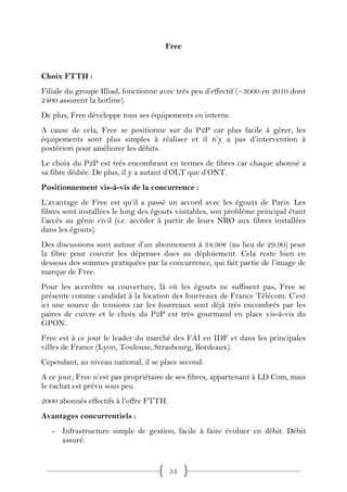 Free


Choix FTTH :
Filiale du groupe Illiad, fonctionne avec très peu d’effectif (~3000 en 2010 dont
2400 assurent la hotline).
De plus, Free développe tous ses équipements en interne.
A cause de cela, Free se positionne sur du P2P car plus facile à gérer, les
équipements sont plus simples à réaliser et il n’y a pas d’intervention à
postériori pour améliorer les débits.
Le choix du P2P est très encombrant en termes de fibres car chaque abonné a
sa fibre dédiée. De plus, il y a autant d’OLT que d’ONT.
Positionnement vis-à-vis de la concurrence :
L’avantage de Free est qu’il a passé un accord avec les égouts de Paris. Les
fibres sont installées le long des égouts visitables, son problème principal étant
l’accès au génie civil (i.e. accéder à partir de leurs NRO aux fibres installées
dans les égouts).
Des discussions sont autour d’un abonnement à 34.90€ (au lieu de 29.90) pour
la fibre pour couvrir les dépenses dues au déploiement. Cela reste bien en
dessous des sommes pratiquées par la concurrence, qui fait partie de l’image de
marque de Free.
Pour les accroître sa couverture, là où les égouts ne suffisent pas, Free se
présente comme candidat à la location des fourreaux de France Télécom. C’est
ici une source de tensions car les fourreaux sont déjà très encombrés par les
paires de cuivre et le choix du P2P est très gourmand en place vis-à-vis du
GPON.
Free est à ce jour le leader du marché des FAI en IDF et dans les principales
villes de France (Lyon, Toulouse, Strasbourg, Bordeaux).
Cependant, au niveau national, il se place second.
A ce jour, Free n’est pas propriétaire de ses fibres, appartenant à LD Com, mais
le rachat est prévu sous peu.
2000 abonnés effectifs à l’offre FTTH.
Avantages concurrentiels :
   - Infrastructure simple de gestion, facile à faire évoluer en débit. Débit
     assuré.


                                         51
 