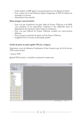 - Coûts réduits en IDF grâce à son partenariat avec les Egouts de Paris.
   - Free a misé sur le tout Ethernet depuis longtemps, le P2P lui offrant un
     avantage à ce niveau.
   - Abonnement bon marché.
Désavantages concurrentiels :
   - Free n’as pas l’expérience du plan câble de France Télécom et de SFR,
     c’est pourquoi il est aujourd’hui confronté à des difficultés dans le
     déploiement des dernières mètres dans les résidences.
   - Free n’as pas l’effectif de France Télécom, rendant ses interventions
     délicates.
   - Free n’as pas le potentiel du génie civil de France Télécom.
   - La QoS de Free n’est pas sa principale qualité.


Guide de prise en main rapide VPI (en 4 étapes) :
Important: avant de démarrer l'ordinateur il faut s'assurer que la clé de licence
VPI est bien inséré.
1 Lancer VPI.
Quand VPI est lancé , sa fenêtre se présente comme suit:




                                       52
 