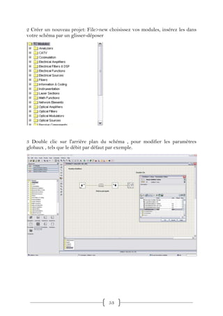 2 Créer un nouveau projet: File>new choisissez vos modules, insérez les dans
votre schéma par un glisser-déposer




3 Double clic sur l'arrière plan du schéma , pour modifier les paramètres
globaux , tels que le débit par défaut par exemple.




                                    53
 