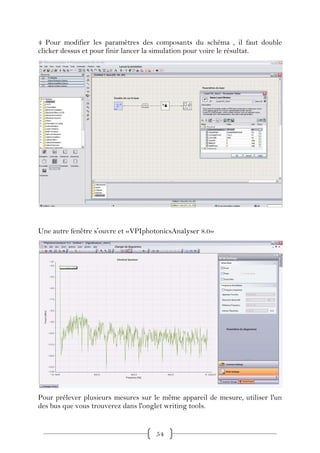 4 Pour modifier les paramètres des composants du schéma , il faut double
clicker dessus et pour finir lancer la simulation pour voire le résultat.




Une autre fenêtre sʼouvre et «VPIphotonicsAnalyser 8.0»




Pour prélever plusieurs mesures sur le même appareil de mesure, utiliser l'un
des bus que vous trouverez dans l'onglet writing tools.


                                     54
 
