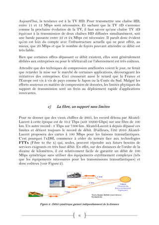 Aujourd’hui, la tendance est à la TV HD. Pour transmettre une chaîne HD,
entre 11 et 12 Mbps sont nécessaires. Et sachant que la TV 3D s’annonce
comme la prochaine évolution de la TV, il faut savoir qu’une chaîne TV 3D
équivaut à la transmission de deux chaînes HD diffusées simultanément, soit
une bande passante entre 22 et 24 Mbps est nécessaire. Il paraît donc évident
qu’on est loin du compte avec l’infrastructure actuelle qui ne peut offrir, au
mieux, que 20 Mbps et que le nombre de foyers pouvant atteindre ce débit est
très faible.
Bien que certaines offres dépassant ce débit existent, elles sont généralement
dédiées aux entreprises ou pour le télétravail car l’abonnement est très coûteux.
Attendre que des techniques de compression améliorées voient le jour, ne ferait
que retarder la mise sur le marché de certaines applications, décourageant les
initiatives des entreprises. Ceci creuserait aussi le retard que la France et
l'Europe ont vis à vis de pays comme le Japon ou la Corée du Sud. Malgré les
efforts soutenus en matière de compression de données, les limites physiques du
support de transmission sont un frein au déploiement rapide d’applications
innovantes.


                    c)     La fibre, un support sans limites

Pour ne donner que des vieux chiffres de 2005, les record détenu par Alcatel-
Lucent à cette époque est de 10.2 Tbps (soit 10200 Gbps) sur une fibre de 100
km. Un autre record : 3 Tbps sur 7300 km. Alcatel-Lucent à depuis dépassé ces
limites et détient toujours le record de débit. D’ailleurs, l’été 2010 Alcatel-
Lucent proposera des cartes à 100 Mbps pour les liaisons transatlantiques.
C’est pourquoi l’xDSL commence à céder du terrain face aux technologies
FTTx (Fibre to the x) qui, seules, peuvent répondre aux futurs besoins de
services exigeants en très haut débit. En effet, sur des distances de l’ordre de la
dizaine de kilomètres, il est relativement facile de garantir un débit de 100
Mbps symétrique sans utiliser des équipements extrêmement complexes (tels
que les équipements nécessaires pour les transmissions transatlantiques) et
donc coûteux (voir Figure 2).




              Figure 2 : Débit symétrique garanti indépendamment de la distance



                                             6
 