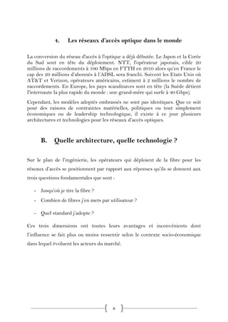 4.    Les réseaux d’accès optique dans le monde

La conversion du réseau d'accès à l'optique a déjà débutée. Le Japon et la Corée
du Sud sont en tête du déploiement. NTT, l'opérateur japonais, cible 20
millions de raccordements à 100 Mbps en FTTH en 2010 alors qu’en France le
cap des 20 millions d’abonnés à l’ADSL sera franchi. Suivent les Etats Unis où
AT&T et Verizon, opérateurs américains, estiment à 2 millions le nombre de
raccordements. En Europe, les pays scandinaves sont en tête (la Suède détient
l'internaute la plus rapide du monde : une grand-mère qui surfe à 40 Gbps).
Cependant, les modèles adoptés embrassés ne sont pas identiques. Que ce soit
pour des raisons de contraintes matérielles, politiques ou tout simplement
économiques ou de leadership technologique, il existe à ce jour plusieurs
architectures et technologies pour les réseaux d’accès optiques.


      B.    Quelle architecture, quelle technologie ?

Sur le plan de l’ingénierie, les opérateurs qui déploient de la fibre pour les
réseaux d’accès se positionnent par rapport aux réponses qu’ils se donnent aux
trois questions fondamentales que sont :

   - Jusqu’où je tire la fibre ?
   - Combien de fibres j’en mets par utilisateur ?

   - Quel standard j’adopte ?

Ces trois dimensions ont toutes leurs avantages et inconvénients dont
l’influence se fait plus ou moins ressentir selon le contexte socio-économique
dans lequel évoluent les acteurs du marché.




                                       8
 