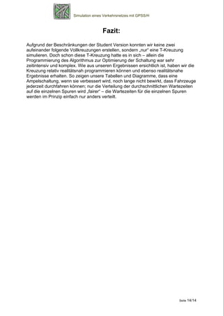 Simulation eines Verkehrsnetzes mit GPSS/H



                                       Fazit:
Aufgrund der Beschränkungen der Student Version konnten wir keine zwei
aufeinander folgende Vollkreuzungen erstellen, sondern „nur“ eine T-Kreuzung
simulieren. Doch schon diese T-Kreuzung hatte es in sich – allein die
Programmierung des Algorithmus zur Optimierung der Schaltung war sehr
zeitintensiv und komplex. Wie aus unseren Ergebnissen ersichtlich ist, haben wir die
Kreuzung relativ realitätsnah programmieren können und ebenso realitätsnahe
Ergebnisse erhalten. So zeigen unsere Tabellen und Diagramme, dass eine
Ampelschaltung, wenn sie verbessert wird, noch lange nicht bewirkt, dass Fahrzeuge
jederzeit durchfahren können; nur die Verteilung der durchschnittlichen Wartezeiten
auf die einzelnen Spuren wird „fairer“ – die Wartezeiten für die einzelnen Spuren
werden im Prinzip einfach nur anders verteilt.




                                                                           Seite 14/14
 