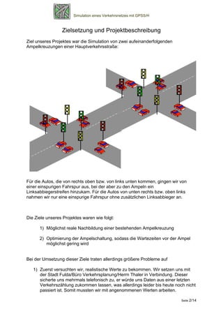 Simulation eines Verkehrsnetzes mit GPSS/H



                 Zielsetzung und Projektbeschreibung
Ziel unseres Projektes war die Simulation von zwei aufeinanderfolgenden
Ampelkreuzungen einer Hauptverkehrsstraße:




Für die Autos, die von rechts oben bzw. von links unten kommen, gingen wir von
einer einspurigen Fahrspur aus, bei der aber zu den Ampeln ein
Linksabbiegerstreifen hinzukam. Für die Autos von unten rechts bzw. oben links
nahmen wir nur eine einspurige Fahrspur ohne zusätzlichen Linksabbieger an.



Die Ziele unseres Projektes waren wie folgt:

      1) Möglichst reale Nachbildung einer bestehenden Ampelkreuzung

      2) Optimierung der Ampelschaltung, sodass die Wartezeiten vor der Ampel
         möglichst gering wird


Bei der Umsetzung dieser Ziele traten allerdings größere Probleme auf

   1) Zuerst versuchten wir, realistische Werte zu bekommen. Wir setzen uns mit
      der Stadt Fulda/Büro Verkehrsplanung/Herrn Thaler in Verbindung. Dieser
      sicherte uns mehrmals telefonisch zu, er würde uns Daten aus einer letzten
      Verkehrszählung zukommen lassen, was allerdings leider bis heute noch nicht
      passiert ist. Somit mussten wir mit angenommenen Werten arbeiten.

                                                                           Seite 2/14
 