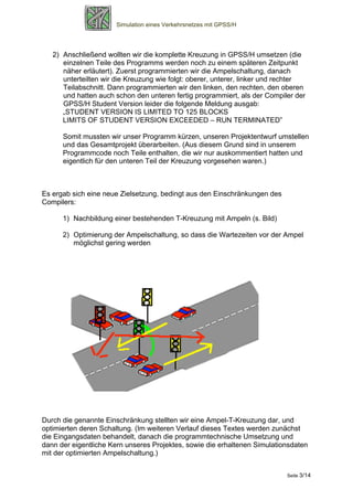 Simulation eines Verkehrsnetzes mit GPSS/H




   2) Anschließend wollten wir die komplette Kreuzung in GPSS/H umsetzen (die
      einzelnen Teile des Programms werden noch zu einem späteren Zeitpunkt
      näher erläutert). Zuerst programmierten wir die Ampelschaltung, danach
      unterteilten wir die Kreuzung wie folgt: oberer, unterer, linker und rechter
      Teilabschnitt. Dann programmierten wir den linken, den rechten, den oberen
      und hatten auch schon den unteren fertig programmiert, als der Compiler der
      GPSS/H Student Version leider die folgende Meldung ausgab:
      „STUDENT VERSION IS LIMITED TO 125 BLOCKS
      LIMITS OF STUDENT VERSION EXCEEDED – RUN TERMINATED”

      Somit mussten wir unser Programm kürzen, unseren Projektentwurf umstellen
      und das Gesamtprojekt überarbeiten. (Aus diesem Grund sind in unserem
      Programmcode noch Teile enthalten, die wir nur auskommentiert hatten und
      eigentlich für den unteren Teil der Kreuzung vorgesehen waren.)



Es ergab sich eine neue Zielsetzung, bedingt aus den Einschränkungen des
Compilers:

      1) Nachbildung einer bestehenden T-Kreuzung mit Ampeln (s. Bild)

      2) Optimierung der Ampelschaltung, so dass die Wartezeiten vor der Ampel
         möglichst gering werden




Durch die genannte Einschränkung stellten wir eine Ampel-T-Kreuzung dar, und
optimierten deren Schaltung. (Im weiteren Verlauf dieses Textes werden zunächst
die Eingangsdaten behandelt, danach die programmtechnische Umsetzung und
dann der eigentliche Kern unseres Projektes, sowie die erhaltenen Simulationsdaten
mit der optimierten Ampelschaltung.)


                                                                            Seite 3/14
 