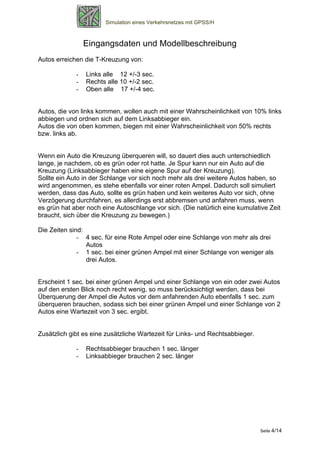 Simulation eines Verkehrsnetzes mit GPSS/H



                 Eingangsdaten und Modellbeschreibung
Autos erreichen die T-Kreuzung von:

             -   Links alle 12 +/-3 sec.
             -   Rechts alle 10 +/-2 sec.
             -   Oben alle 17 +/-4 sec.


Autos, die von links kommen, wollen auch mit einer Wahrscheinlichkeit von 10% links
abbiegen und ordnen sich auf dem Linksabbieger ein.
Autos die von oben kommen, biegen mit einer Wahrscheinlichkeit von 50% rechts
bzw. links ab.


Wenn ein Auto die Kreuzung überqueren will, so dauert dies auch unterschiedlich
lange, je nachdem, ob es grün oder rot hatte. Je Spur kann nur ein Auto auf die
Kreuzung (Linksabbieger haben eine eigene Spur auf der Kreuzung).
Sollte ein Auto in der Schlange vor sich noch mehr als drei weitere Autos haben, so
wird angenommen, es stehe ebenfalls vor einer roten Ampel. Dadurch soll simuliert
werden, dass das Auto, sollte es grün haben und kein weiteres Auto vor sich, ohne
Verzögerung durchfahren, es allerdings erst abbremsen und anfahren muss, wenn
es grün hat aber noch eine Autoschlange vor sich. (Die natürlich eine kumulative Zeit
braucht, sich über die Kreuzung zu bewegen.)

Die Zeiten sind:
              - 4 sec. für eine Rote Ampel oder eine Schlange von mehr als drei
                 Autos
              - 1 sec. bei einer grünen Ampel mit einer Schlange von weniger als
                 drei Autos.


Erscheint 1 sec. bei einer grünen Ampel und einer Schlange von ein oder zwei Autos
auf den ersten Blick noch recht wenig, so muss berücksichtigt werden, dass bei
Überquerung der Ampel die Autos vor dem anfahrenden Auto ebenfalls 1 sec. zum
überqueren brauchen, sodass sich bei einer grünen Ampel und einer Schlange von 2
Autos eine Wartezeit von 3 sec. ergibt.


Zusätzlich gibt es eine zusätzliche Wartezeit für Links- und Rechtsabbieger.

             -   Rechtsabbieger brauchen 1 sec. länger
             -   Linksabbieger brauchen 2 sec. länger




                                                                               Seite 4/14
 