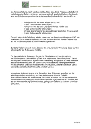 Simulation eines Verkehrsnetzes mit GPSS/H


Die Ampelschaltung, nach welcher die Rot, Grün bzw. Gelb-Phase geschaltet wird,
hatte folgenden Zeiten, mit denen wir zuerst statisch gearbeitet haben, die danach
aber zu Optimierungszwecken dynamisch zur Laufzeit verändert werden können


             -   Grünphase für die obere Ampel von 50 sec.
             -   5 sec. Gelbphase für alle Ampeln
             -   Grünphase für die linke und rechte Ampel von 60 sec.
             -   5 sec. Gelbphase für alle Ampeln
             -   20 sec. Grünphase für die Linksabbieger des linken Kreuzungsteil
             -   5 sec. Gelbphase für alle Ampeln

Danach beginnt die Schaltung wieder von vorne, sie dauert somit insgesamt 145 sec.
Ist eine Ampel in einer Grünphase, sind alle anderen Ampeln für den Querverkehr
auf rot. In der Gelbphase ist kein Verkehr zugelassen.


Zunächst hatten wir noch mehr Kriterien für eine „normale“ Kreuzung, diese wurden
allerdings für die T-Kreuzung hinfällig.


Da das modellierte System zu Beginn der Simulation noch leer ist und um
Verfälschungen zur vermeiden, gibt es eine sogenannte „Warmlaufphase“, da am
Anfang der Simulation das System noch nicht richtig ausgelastet ist. Dies bedeutet,
dass die Simulation zuerst ein Stunde läuft, dann aber alle bisher gesammelten
Werte verworfen und die Simulation mit dem aktuellen Zustand weiterläuft. Somit
können bessere Durchschnittswerte ermittelt werden.


Im weiteren ließen wir zuerst eine Simulation über 2 Stunden ablaufen, bei der
allerdings die Ampelschaltung nicht verändert wurde. (Name: Gabel1)
Anschließend ließen wir einer weitere Simulation ablaufen, bei der es wieder eine
Stunde Warmlaufphase gab, danach eine Optimierungsphase von 10 Stunden, bei
der die Ampelschaltung optimiert wurde, gefolgt von weiteren 2 Stunden „normale“
Simulation.




                                                                             Seite 5/14
 
