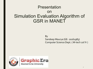 Presentation
on
Simulation Evaluation Algorithm of
GSR in MANET
By
Sandeep Maurya (GE- 20161983)
Computer Science Dept. ( M-tech 1stYr )
1
 