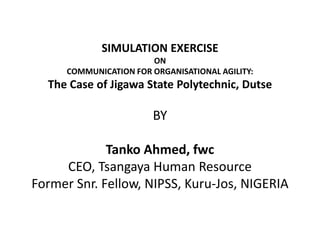 SIMULATION EXERCISE
ON
COMMUNICATION FOR ORGANISATIONAL AGILITY:
The Case of Jigawa State Polytechnic, Dutse
BY
Tanko Ahmed, fwc
CEO, Tsangaya Human Resource
Former Snr. Fellow, NIPSS, Kuru-Jos, NIGERIA
 
