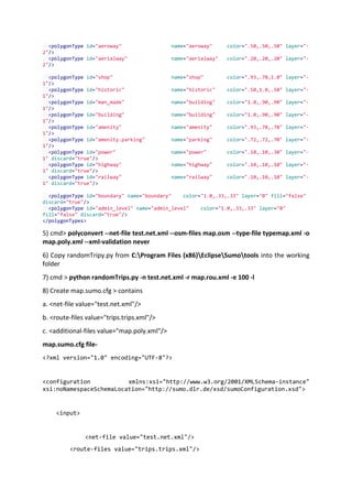 <polygonType id="aeroway" name="aeroway" color=".50,.50,.50" layer="-
2"/>
<polygonType id="aerialway" name="aerialway" color=".20,.20,.20" layer="-
2"/>
<polygonType id="shop" name="shop" color=".93,.78,1.0" layer="-
1"/>
<polygonType id="historic" name="historic" color=".50,1.0,.50" layer="-
1"/>
<polygonType id="man_made" name="building" color="1.0,.90,.90" layer="-
1"/>
<polygonType id="building" name="building" color="1.0,.90,.90" layer="-
1"/>
<polygonType id="amenity" name="amenity" color=".93,.78,.78" layer="-
1"/>
<polygonType id="amenity.parking" name="parking" color=".72,.72,.70" layer="-
1"/>
<polygonType id="power" name="power" color=".10,.10,.30" layer="-
1" discard="true"/>
<polygonType id="highway" name="highway" color=".10,.10,.10" layer="-
1" discard="true"/>
<polygonType id="railway" name="railway" color=".10,.10,.10" layer="-
1" discard="true"/>
<polygonType id="boundary" name="boundary" color="1.0,.33,.33" layer="0" fill="false"
discard="true"/>
<polygonType id="admin_level" name="admin_level" color="1.0,.33,.33" layer="0"
fill="false" discard="true"/>
</polygonTypes>
5) cmd> polyconvert --net-file test.net.xml --osm-files map.osm --type-file typemap.xml -o
map.poly.xml --xml-validation never
6) Copy randomTripy.py from C:Program Files (x86)EclipseSumotools into the working
folder
7) cmd > python randomTrips.py -n test.net.xml -r map.rou.xml -e 100 -l
8) Create map.sumo.cfg > contains
a. <net-file value="test.net.xml"/>
b. <route-files value="trips.trips.xml"/>
c. <additional-files value="map.poly.xml"/>
map.sumo.cfg file-
<?xml version="1.0" encoding="UTF-8"?>
<configuration xmlns:xsi="http://www.w3.org/2001/XMLSchema-instance"
xsi:noNamespaceSchemaLocation="http://sumo.dlr.de/xsd/sumoConfiguration.xsd">
<input>
<net-file value="test.net.xml"/>
<route-files value="trips.trips.xml"/>
 