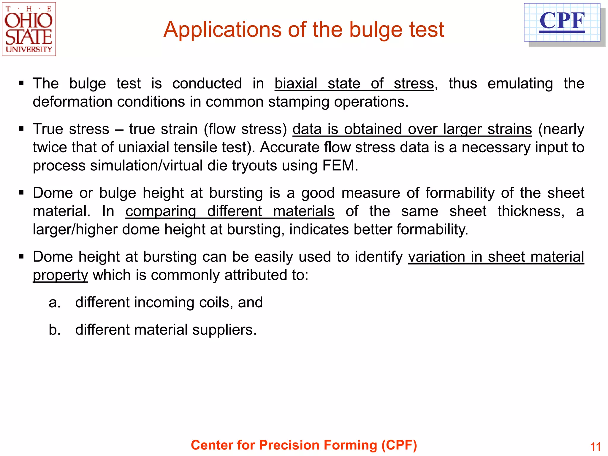 Applications of the bulge test                             CPF

 The bulge test is conducted in biaxial state of stress, thus emulating the
  deformation conditions in common stamping operations.
 True stress – true strain (flow stress) data is obtained over larger strains (nearly
  twice that of uniaxial tensile test). Accurate flow stress data is a necessary input to
  process simulation/virtual die tryouts using FEM.
 Dome or bulge height at bursting is a good measure of formability of the sheet
  material. In comparing different materials of the same sheet thickness, a
  larger/higher dome height at bursting, indicates better formability.
 Dome height at bursting can be easily used to identify variation in sheet material
  property which is commonly attributed to:
    a. different incoming coils, and
    b. different material suppliers.




                           Center for Precision Forming (CPF)                               11
 