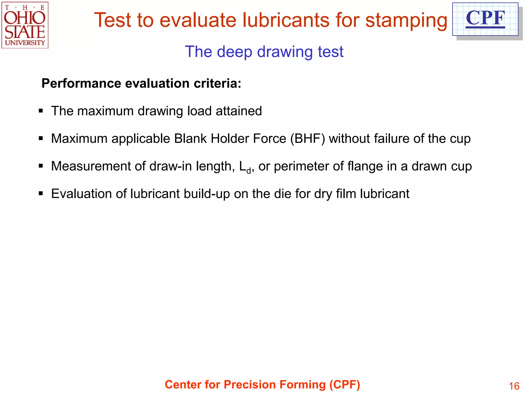 Test to evaluate lubricants for stamping CPF
                          The deep drawing test
Performance evaluation criteria:

 The maximum drawing load attained

 Maximum applicable Blank Holder Force (BHF) without failure of the cup

 Measurement of draw-in length, Ld, or perimeter of flange in a drawn cup

 Evaluation of lubricant build-up on the die for dry film lubricant




                       Center for Precision Forming (CPF)                    16
 