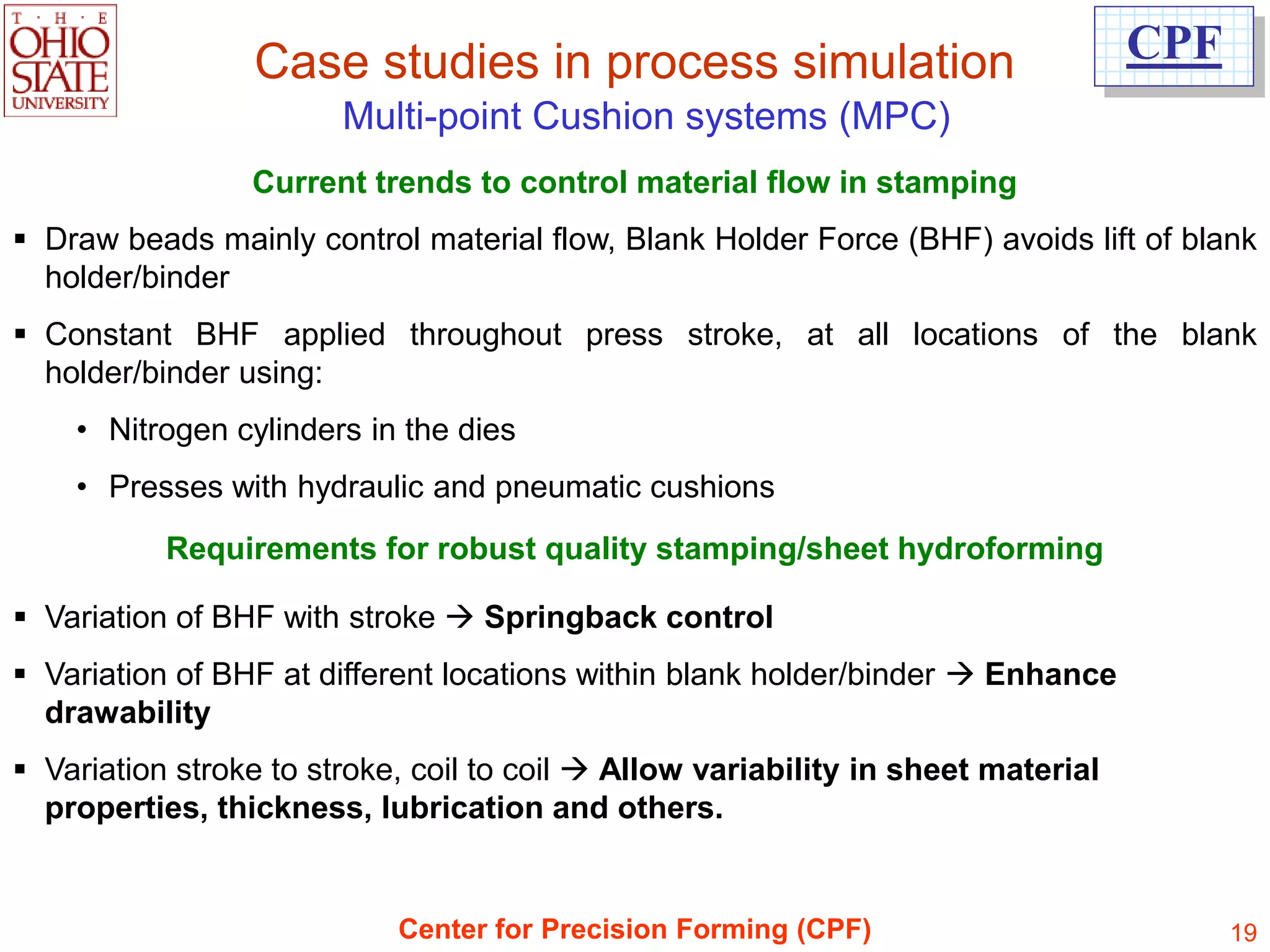 Case studies in process simulation                                CPF
                        Multi-point Cushion systems (MPC)
                 Current trends to control material flow in stamping
 Draw beads mainly control material flow, Blank Holder Force (BHF) avoids lift of blank
  holder/binder
 Constant BHF applied throughout press stroke, at all locations of the blank
  holder/binder using:
    • Nitrogen cylinders in the dies
    • Presses with hydraulic and pneumatic cushions
           Requirements for robust quality stamping/sheet hydroforming

 Variation of BHF with stroke  Springback control
 Variation of BHF at different locations within blank holder/binder  Enhance
  drawability
 Variation stroke to stroke, coil to coil  Allow variability in sheet material
  properties, thickness, lubrication and others.


                            Center for Precision Forming (CPF)                           19
 