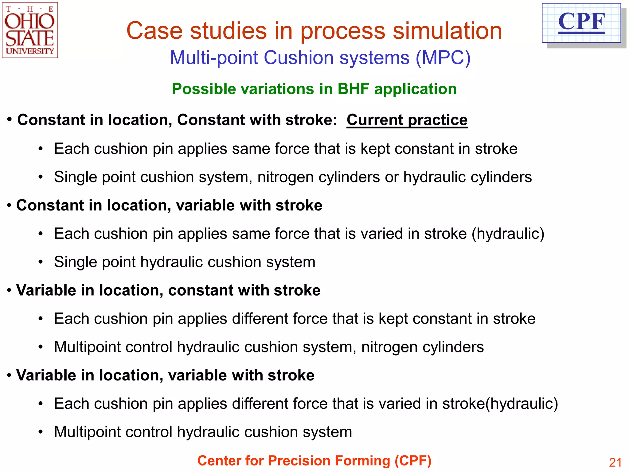 Case studies in process simulation                              CPF
                       Multi-point Cushion systems (MPC)
                        Possible variations in BHF application
• Constant in location, Constant with stroke: Current practice
    • Each cushion pin applies same force that is kept constant in stroke
    • Single point cushion system, nitrogen cylinders or hydraulic cylinders
• Constant in location, variable with stroke
    • Each cushion pin applies same force that is varied in stroke (hydraulic)
    • Single point hydraulic cushion system
• Variable in location, constant with stroke
    • Each cushion pin applies different force that is kept constant in stroke
    • Multipoint control hydraulic cushion system, nitrogen cylinders
• Variable in location, variable with stroke
    • Each cushion pin applies different force that is varied in stroke(hydraulic)
    • Multipoint control hydraulic cushion system
                           Center for Precision Forming (CPF)                          21
 