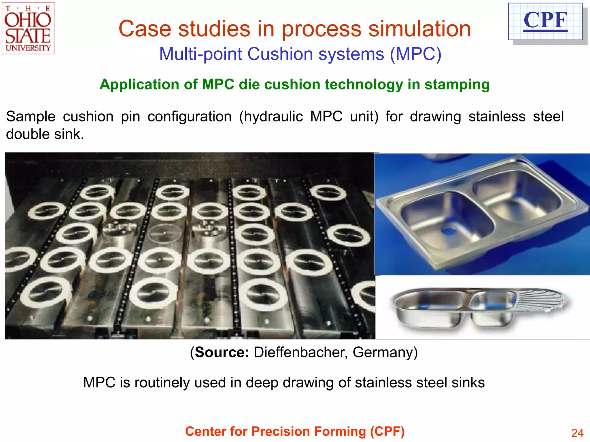 Case studies in process simulation                          CPF
                      Multi-point Cushion systems (MPC)
             Application of MPC die cushion technology in stamping

Sample cushion pin configuration (hydraulic MPC unit) for drawing stainless steel
double sink.




                           (Source: Dieffenbacher, Germany)

           MPC is routinely used in deep drawing of stainless steel sinks


                          Center for Precision Forming (CPF)                        24
 