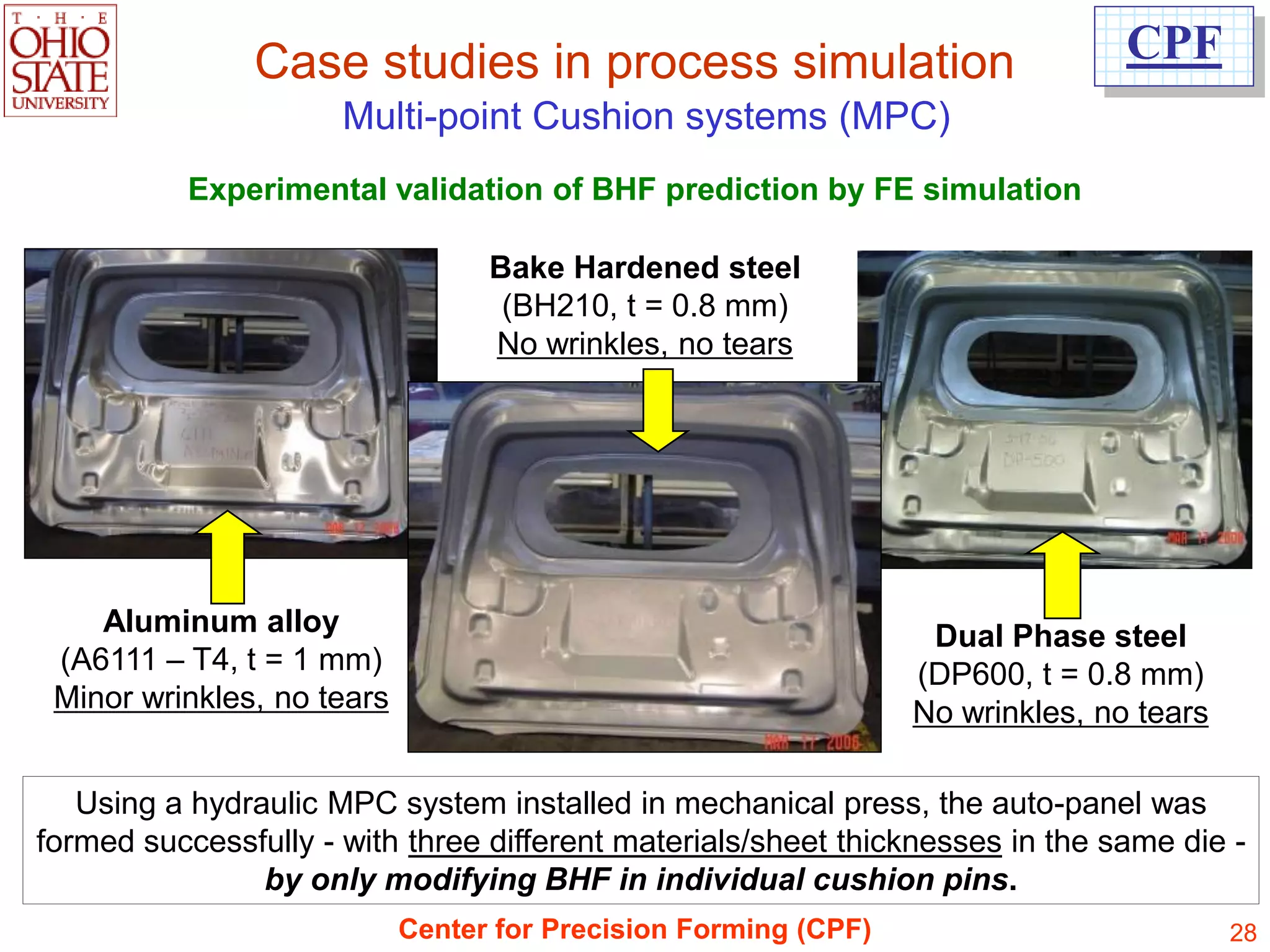 Case studies in process simulation                               CPF
                      Multi-point Cushion systems (MPC)
           Experimental validation of BHF prediction by FE simulation

                                  Bake Hardened steel
                                   (BH210, t = 0.8 mm)
                                  No wrinkles, no tears




    Aluminum alloy                                                Dual Phase steel
 (A6111 – T4, t = 1 mm)                                          (DP600, t = 0.8 mm)
 Minor wrinkles, no tears                                        No wrinkles, no tears

   Using a hydraulic MPC system installed in mechanical press, the auto-panel was
formed successfully - with three different materials/sheet thicknesses in the same die -
                by only modifying BHF in individual cushion pins.
                            Center for Precision Forming (CPF)                           28
 