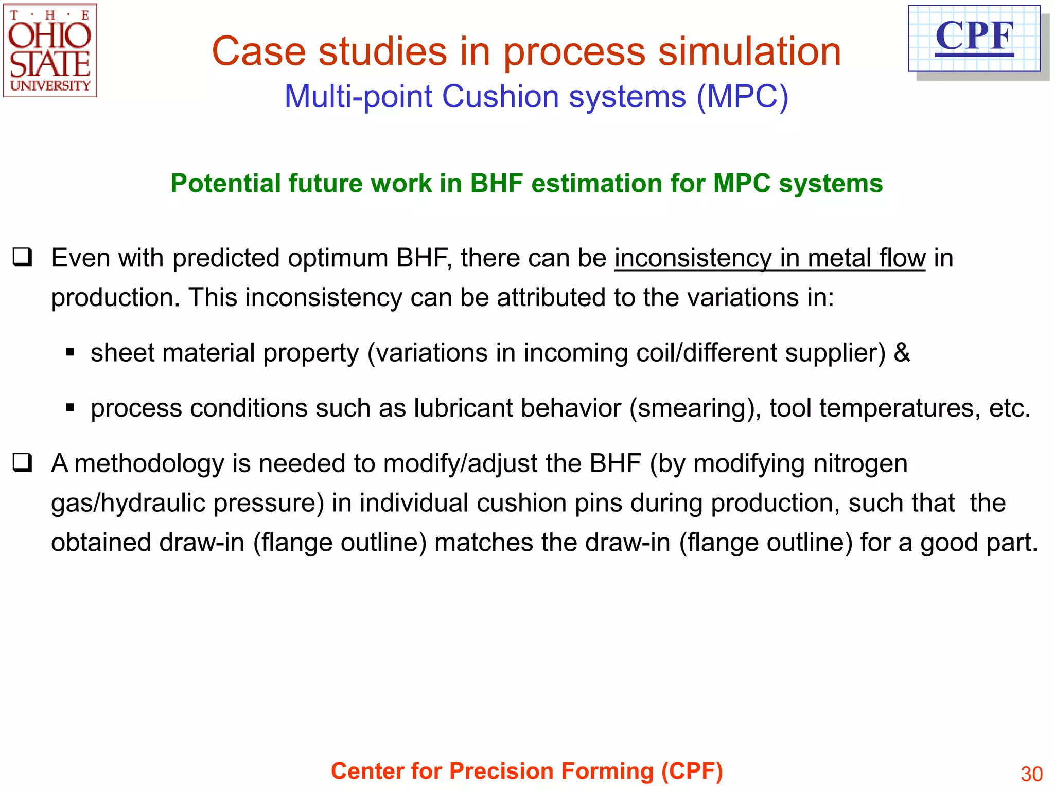 Case studies in process simulation                                CPF
                       Multi-point Cushion systems (MPC)

             Potential future work in BHF estimation for MPC systems

 Even with predicted optimum BHF, there can be inconsistency in metal flow in
  production. This inconsistency can be attributed to the variations in:

     sheet material property (variations in incoming coil/different supplier) &

     process conditions such as lubricant behavior (smearing), tool temperatures, etc.

 A methodology is needed to modify/adjust the BHF (by modifying nitrogen
  gas/hydraulic pressure) in individual cushion pins during production, such that the
  obtained draw-in (flange outline) matches the draw-in (flange outline) for a good part.




                           Center for Precision Forming (CPF)                            30
 