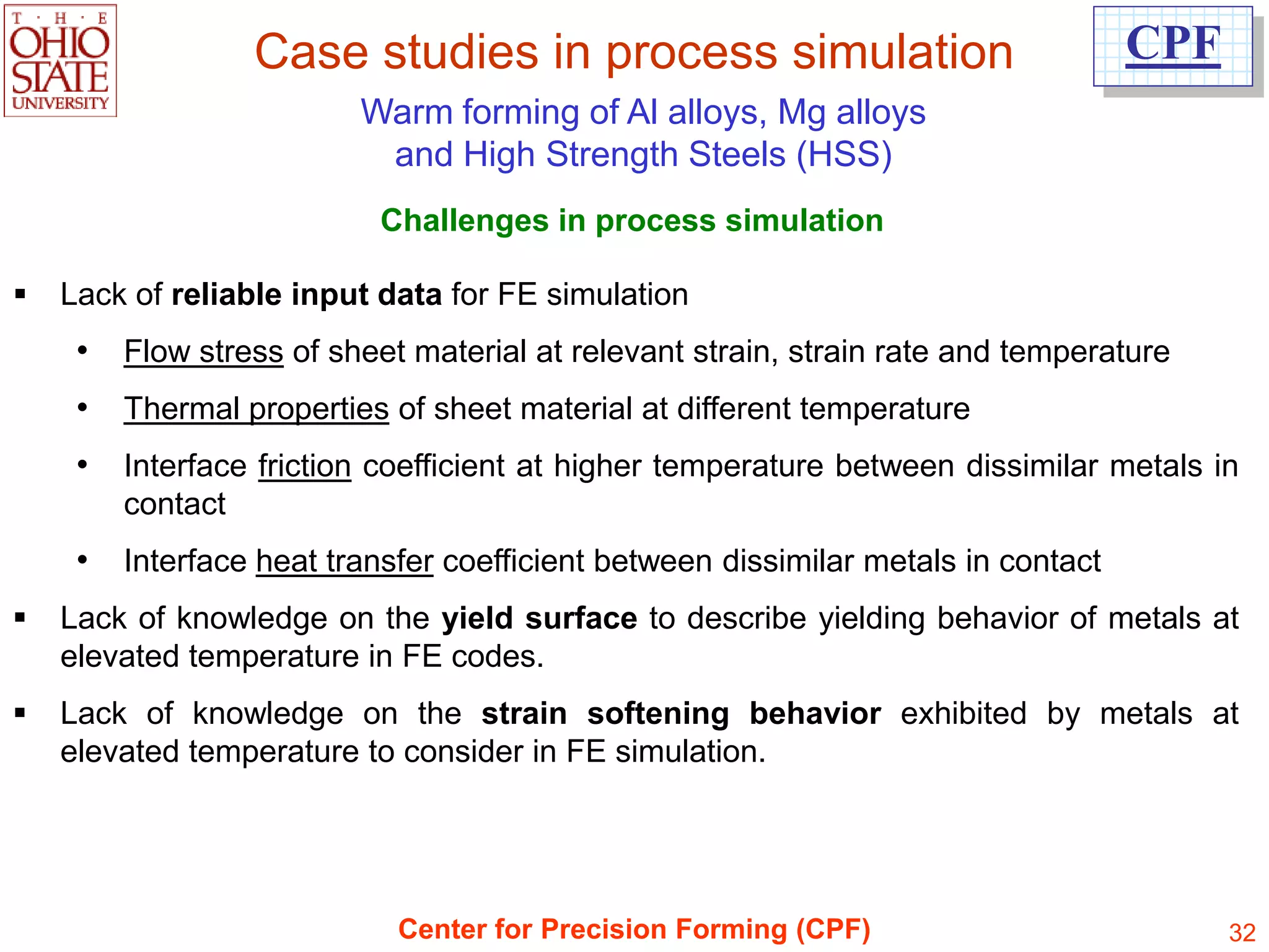 Case studies in process simulation                                CPF
                          Warm forming of Al alloys, Mg alloys
                           and High Strength Steels (HSS)
                           Challenges in process simulation

   Lack of reliable input data for FE simulation
     •   Flow stress of sheet material at relevant strain, strain rate and temperature
     •   Thermal properties of sheet material at different temperature
     •   Interface friction coefficient at higher temperature between dissimilar metals in
         contact
     •   Interface heat transfer coefficient between dissimilar metals in contact
   Lack of knowledge on the yield surface to describe yielding behavior of metals at
    elevated temperature in FE codes.
   Lack of knowledge on the strain softening behavior exhibited by metals at
    elevated temperature to consider in FE simulation.




                             Center for Precision Forming (CPF)                           32
 