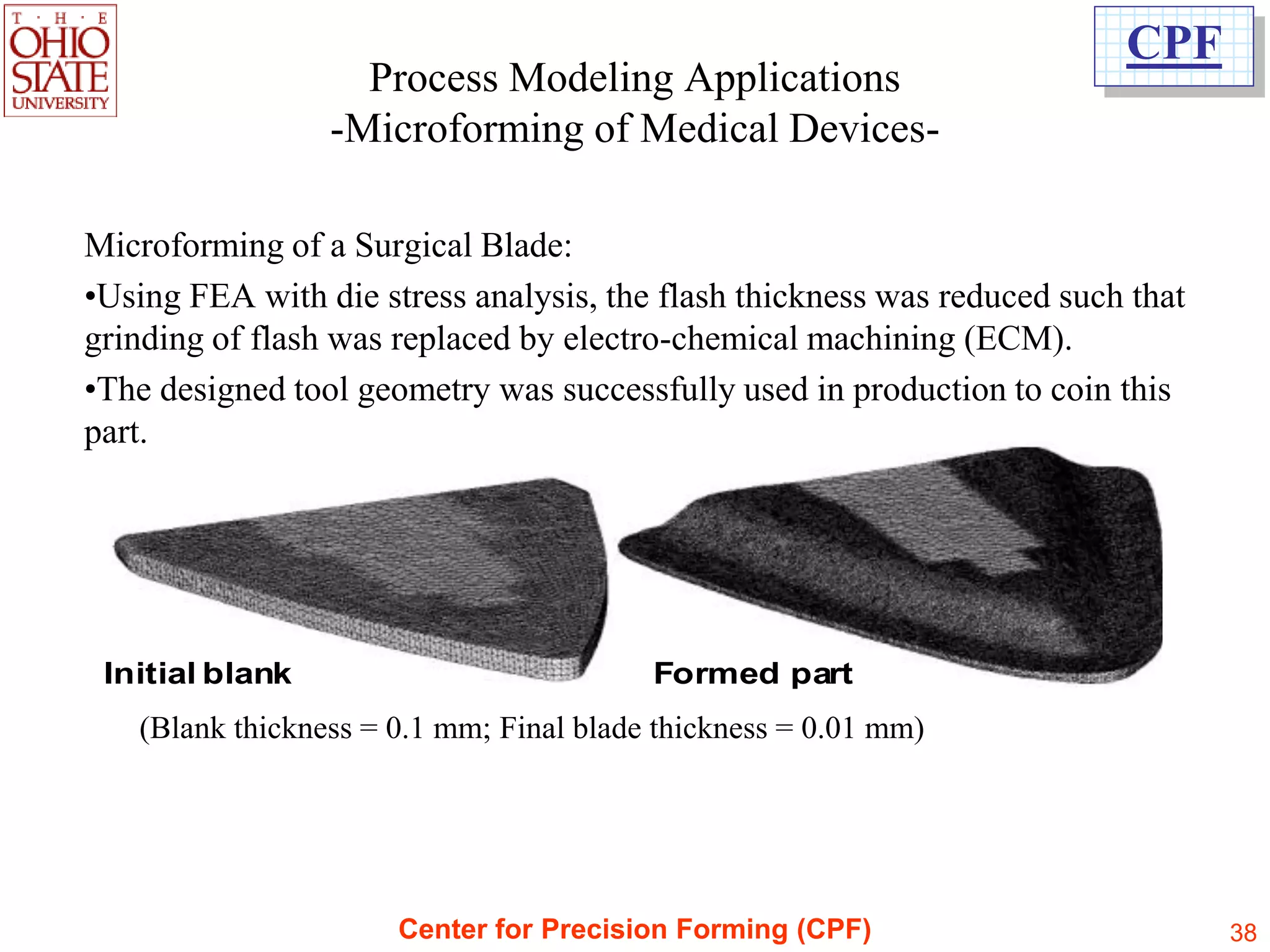 CPF
                   Process Modeling Applications
                 -Microforming of Medical Devices-

Microforming of a Surgical Blade:
•Using FEA with die stress analysis, the flash thickness was reduced such that
grinding of flash was replaced by electro-chemical machining (ECM).
•The designed tool geometry was successfully used in production to coin this
part.




 Initial blank                           Formed part
   (Blank thickness = 0.1 mm; Final blade thickness = 0.01 mm)




                      Center for Precision Forming (CPF)                         38
 
