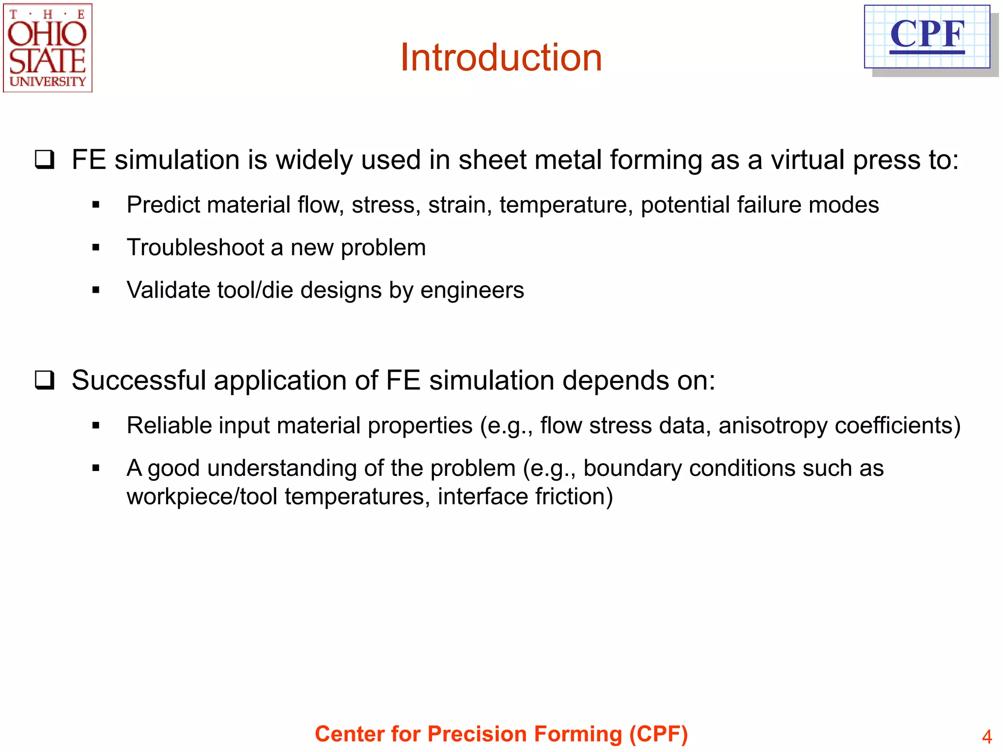 CPF
                                   Introduction

 FE simulation is widely used in sheet metal forming as a virtual press to:
       Predict material flow, stress, strain, temperature, potential failure modes
       Troubleshoot a new problem
       Validate tool/die designs by engineers


 Successful application of FE simulation depends on:
       Reliable input material properties (e.g., flow stress data, anisotropy coefficients)
       A good understanding of the problem (e.g., boundary conditions such as
        workpiece/tool temperatures, interface friction)




                          Center for Precision Forming (CPF)                                   4
 