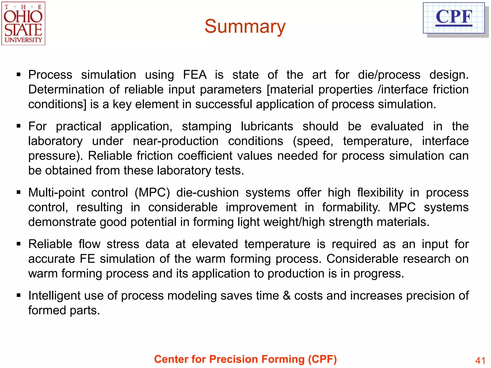 CPF
                                   Summary

 Process simulation using FEA is state of the art for die/process design.
  Determination of reliable input parameters [material properties /interface friction
  conditions] is a key element in successful application of process simulation.
 For practical application, stamping lubricants should be evaluated in the
  laboratory under near-production conditions (speed, temperature, interface
  pressure). Reliable friction coefficient values needed for process simulation can
  be obtained from these laboratory tests.
 Multi-point control (MPC) die-cushion systems offer high flexibility in process
  control, resulting in considerable improvement in formability. MPC systems
  demonstrate good potential in forming light weight/high strength materials.
 Reliable flow stress data at elevated temperature is required as an input for
  accurate FE simulation of the warm forming process. Considerable research on
  warm forming process and its application to production is in progress.
 Intelligent use of process modeling saves time & costs and increases precision of
  formed parts.


                         Center for Precision Forming (CPF)                             41
 