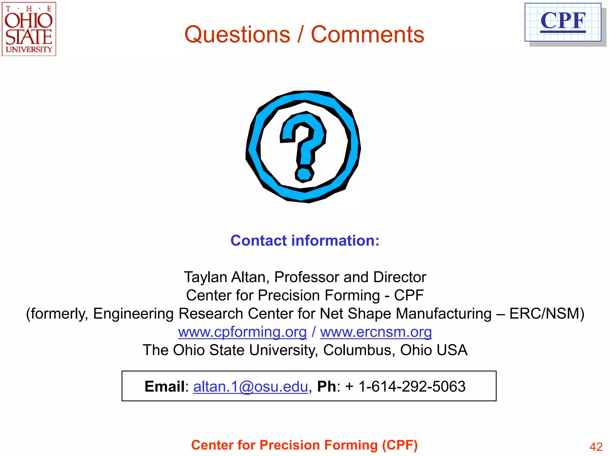 CPF
                     Questions / Comments




                            Contact information:

                        Taylan Altan, Professor and Director
                        Center for Precision Forming - CPF
(formerly, Engineering Research Center for Net Shape Manufacturing – ERC/NSM)
                       www.cpforming.org / www.ercnsm.org
                 The Ohio State University, Columbus, Ohio USA

                Email: altan.1@osu.edu, Ph: + 1-614-292-5063


                      Center for Precision Forming (CPF)                        42
 