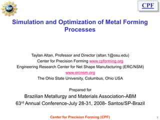 CPF

Simulation and Optimization of Metal Forming
                Processes



        Taylan Altan, Professor and Director (altan.1@osu.edu)
            Center for Precision Forming www.cpforming.org
 Engineering Research Center for Net Shape Manufacturing (ERC/NSM)
                            www.ercnsm.org
            The Ohio State University, Columbus, Ohio USA

                            Prepared for
     Brazilian Metallurgy and Materials Association-ABM
 63rd Annual Conference-July 28-31, 2008- Santos/SP-Brazil

                  Center for Precision Forming (CPF)                   1
 