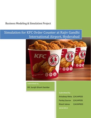 Business Modeling & Simulation Project

Simulation for KFC Order Counter at Rajiv Gandhi
International Airport, Hyderabad

Submitted to,
DR. Surajit Ghosh Dastidar
Submitted By
Arkadeep Meta 12A1HP033
Pankaj Gaurav 12A1HP035
Ritesh Sahoo
10/4/2013

12A3HP003

 