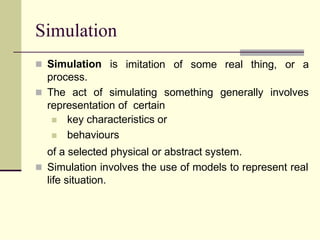 Simulation
imitation of some real thing, or a
 Simulation is
process.
 The act of simulating something generally involves
representation of certain


key characteristics or
behaviours
of a selected physical or abstract system.
 Simulation involves the use of models to represent real
life situation.
 