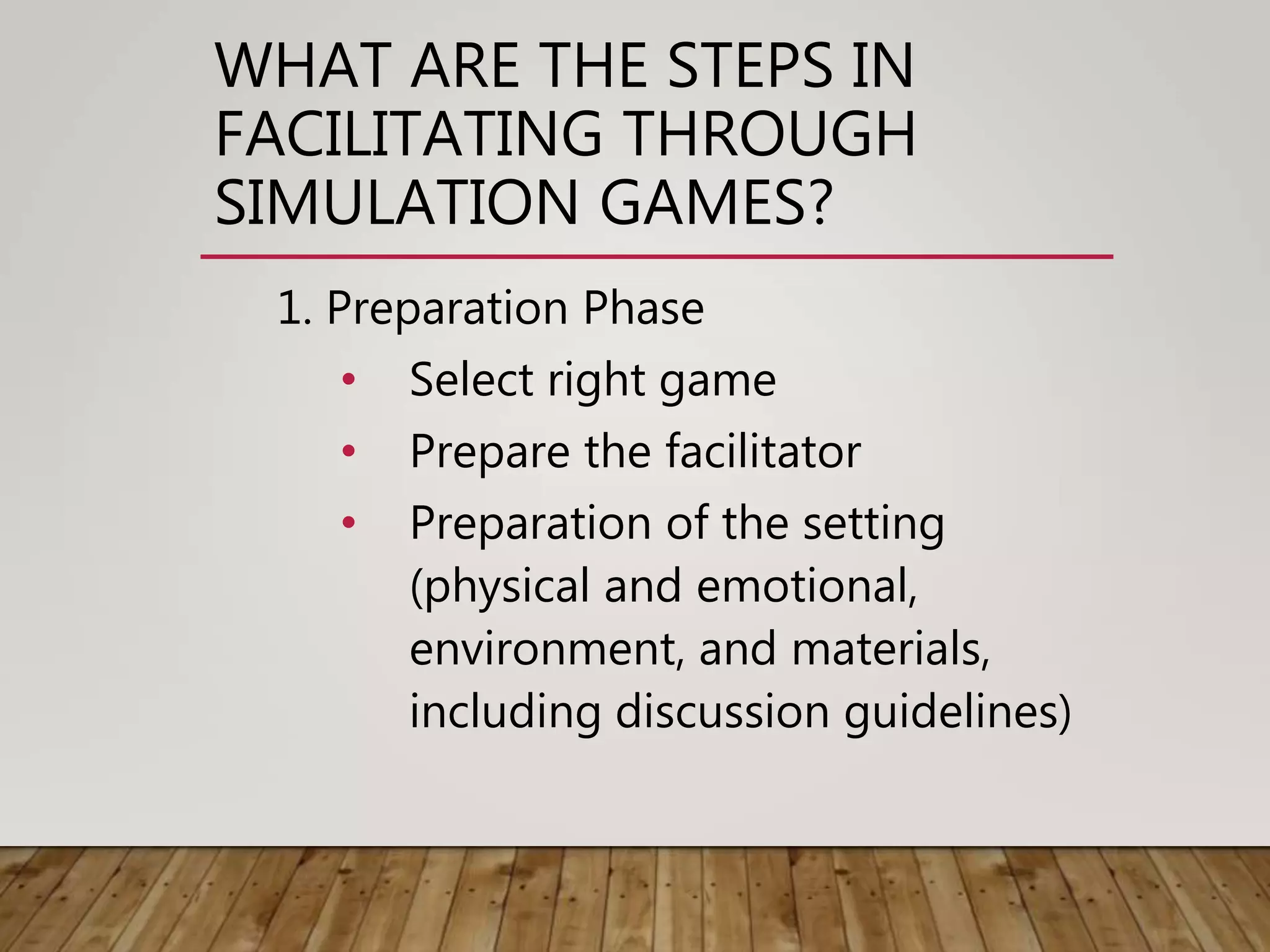 WHAT ARE THE STEPS IN
FACILITATING THROUGH
SIMULATION GAMES?
1. Preparation Phase
• Select right game
• Prepare the facilitator
• Preparation of the setting
(physical and emotional,
environment, and materials,
including discussion guidelines)
 