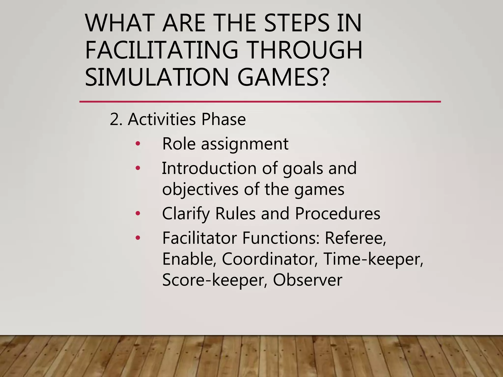 WHAT ARE THE STEPS IN
FACILITATING THROUGH
SIMULATION GAMES?
2. Activities Phase
• Role assignment
• Introduction of goals and
objectives of the games
• Clarify Rules and Procedures
• Facilitator Functions: Referee,
Enable, Coordinator, Time-keeper,
Score-keeper, Observer
 