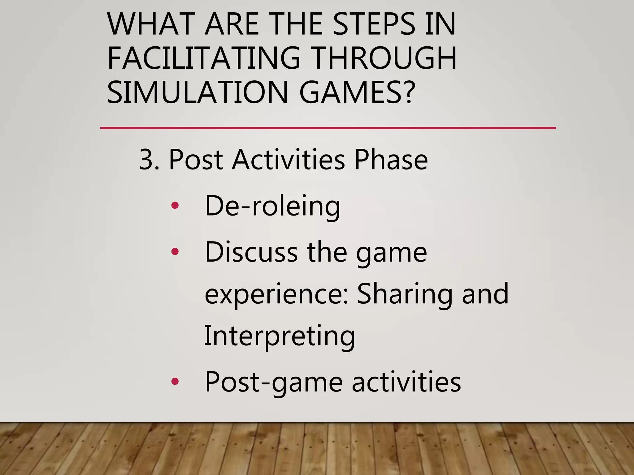 WHAT ARE THE STEPS IN
FACILITATING THROUGH
SIMULATION GAMES?
3. Post Activities Phase
• De-roleing
• Discuss the game
experience: Sharing and
Interpreting
• Post-game activities
 