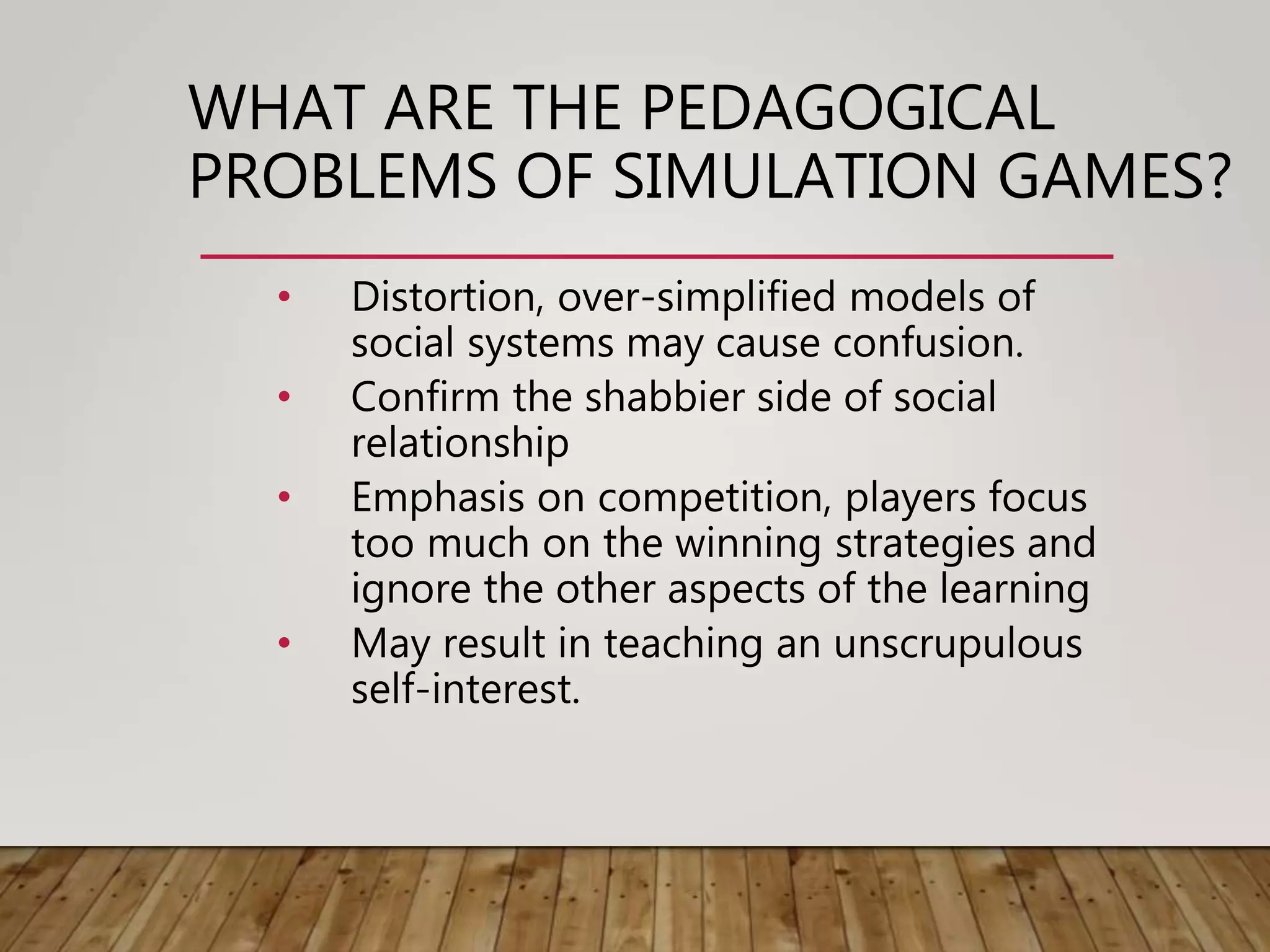 WHAT ARE THE PEDAGOGICAL
PROBLEMS OF SIMULATION GAMES?
• Distortion, over-simplified models of
social systems may cause confusion.
• Confirm the shabbier side of social
relationship
• Emphasis on competition, players focus
too much on the winning strategies and
ignore the other aspects of the learning
• May result in teaching an unscrupulous
self-interest.
 