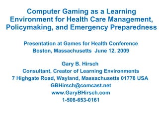 Computer Gaming as a Learning Environment for Health Care Management, Policymaking, and Emergency Preparedness Presentation at Games for Health Conference Boston, Massachusetts  June 12, 2009 Gary B. Hirsch  Consultant, Creator of Learning Environments 7 Highgate Road, Wayland, Massachusetts 01778 USA  [email_address] www.GaryBHirsch.com 1-508-653-0161 