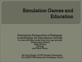Developing Perspectives of Pedagogy  to Andragogy for Educational Gaming   A cross sectional study from four age groups: Elementary School,  High School, College  and Work Place. By Irvin Engle 12/08 Towson University  For EDUC 605 Instructor Professor Tarcy 