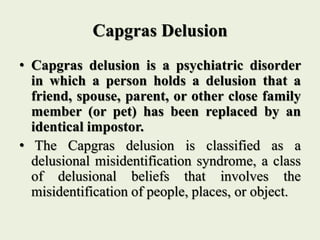 Capgras Delusion
• Capgras delusion is a psychiatric disorder
in which a person holds a delusion that a
friend, spouse, parent, or other close family
member (or pet) has been replaced by an
identical impostor.
• The Capgras delusion is classified as a
delusional misidentification syndrome, a class
of delusional beliefs that involves the
misidentification of people, places, or object.
 