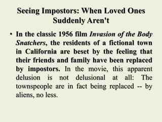 Seeing Impostors: When Loved Ones
Suddenly Aren't
• In the classic 1956 film Invasion of the Body
Snatchers, the residents of a fictional town
in California are beset by the feeling that
their friends and family have been replaced
by impostors. In the movie, this apparent
delusion is not delusional at all: The
townspeople are in fact being replaced -- by
aliens, no less.
 