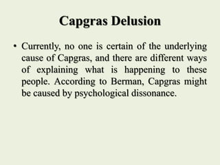 Capgras Delusion
• Currently, no one is certain of the underlying
cause of Capgras, and there are different ways
of explaining what is happening to these
people. According to Berman, Capgras might
be caused by psychological dissonance.
 