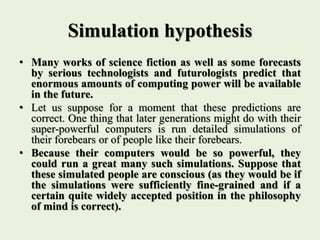 Simulation hypothesis
• Many works of science fiction as well as some forecasts
by serious technologists and futurologists predict that
enormous amounts of computing power will be available
in the future.
• Let us suppose for a moment that these predictions are
correct. One thing that later generations might do with their
super-powerful computers is run detailed simulations of
their forebears or of people like their forebears.
• Because their computers would be so powerful, they
could run a great many such simulations. Suppose that
these simulated people are conscious (as they would be if
the simulations were sufficiently fine-grained and if a
certain quite widely accepted position in the philosophy
of mind is correct).
 
