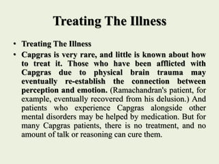 Treating The Illness
• Treating The Illness
• Capgras is very rare, and little is known about how
to treat it. Those who have been afflicted with
Capgras due to physical brain trauma may
eventually re-establish the connection between
perception and emotion. (Ramachandran's patient, for
example, eventually recovered from his delusion.) And
patients who experience Capgras alongside other
mental disorders may be helped by medication. But for
many Capgras patients, there is no treatment, and no
amount of talk or reasoning can cure them.
 