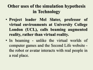 Other uses of the simulation hypothesis
in Technology
• Project leader Mel Slater, professor of
virtual environments at University College
London (UCL), calls beaming augmented
reality, rather than virtual reality.
• In beaming - unlike the virtual worlds of
computer games and the Second Life website -
the robot or avatar interacts with real people in
a real place.
 
